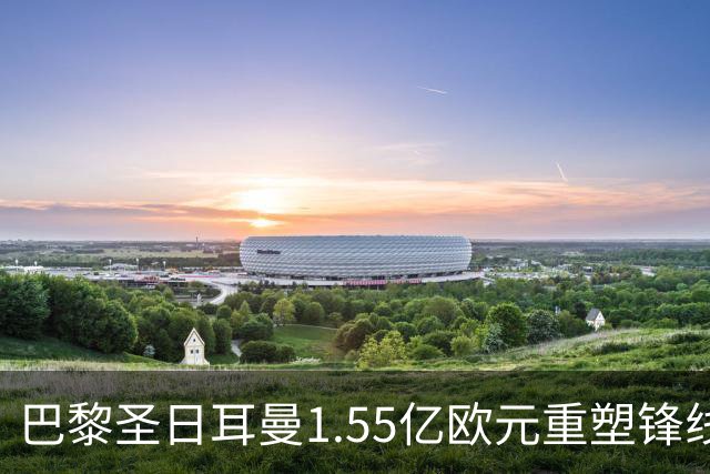 巴黎圣日耳曼1.55亿欧元重塑锋线 争夺欧冠三连冠机遇与挑战并存