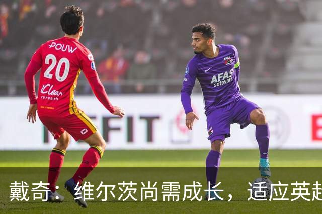 戴奇：维尔茨尚需成长，适应英超比赛的节奏